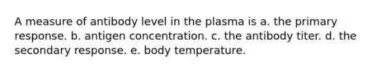 A measure of antibody level in the plasma is a. the primary response. b. antigen concentration. c. the antibody titer. d. the secondary response. e. body temperature.