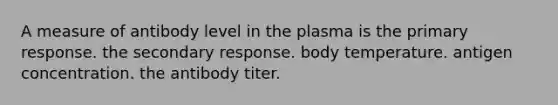 A measure of antibody level in the plasma is the primary response. the secondary response. body temperature. antigen concentration. the antibody titer.