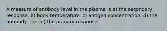 A measure of antibody level in the plasma is a) the secondary response. b) body temperature. c) antigen concentration. d) the antibody titer. e) the primary response.