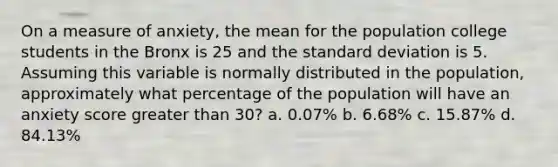 On a measure of anxiety, the mean for the population college students in the Bronx is 25 and the standard deviation is 5. Assuming this variable is normally distributed in the population, approximately what percentage of the population will have an anxiety score greater than 30? a. 0.07% b. 6.68% c. 15.87% d. 84.13%