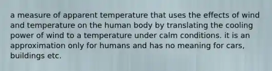 a measure of apparent temperature that uses the effects of wind and temperature on the human body by translating the cooling power of wind to a temperature under calm conditions. it is an approximation only for humans and has no meaning for cars, buildings etc.