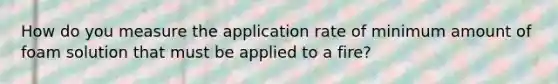 How do you measure the application rate of minimum amount of foam solution that must be applied to a fire?