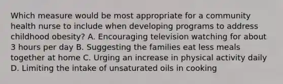 Which measure would be most appropriate for a community health nurse to include when developing programs to address childhood obesity? A. Encouraging television watching for about 3 hours per day B. Suggesting the families eat less meals together at home C. Urging an increase in physical activity daily D. Limiting the intake of unsaturated oils in cooking