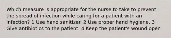 Which measure is appropriate for the nurse to take to prevent the spread of infection while caring for a patient with an infection? 1 Use hand sanitizer. 2 Use proper hand hygiene. 3 Give antibiotics to the patient. 4 Keep the patient's wound open