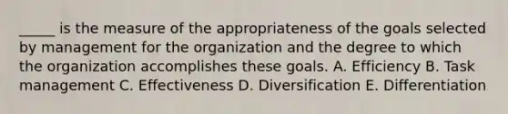 _____ is the measure of the appropriateness of the goals selected by management for the organization and the degree to which the organization accomplishes these goals. A. Efficiency B. Task management C. Effectiveness D. Diversification E. Differentiation