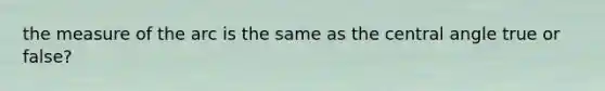 the measure of the arc is the same as the central angle true or false?