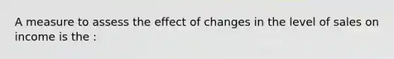 A measure to assess the effect of changes in the level of sales on income is the :