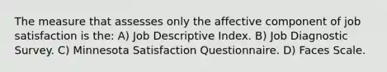 The measure that assesses only the affective component of job satisfaction is the: A) Job Descriptive Index. B) Job Diagnostic Survey. C) Minnesota Satisfaction Questionnaire. D) Faces Scale.