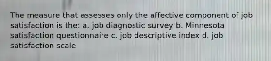 The measure that assesses only the affective component of job satisfaction is the: a. job diagnostic survey b. Minnesota satisfaction questionnaire c. job descriptive index d. job satisfaction scale