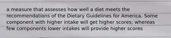 a measure that assesses how well a diet meets the recommendations of the Dietary Guidelines for America. Some component with higher intake will get higher scores; whereas few components lower intakes will provide higher scores