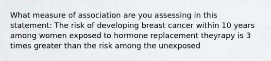 What measure of association are you assessing in this statement: The risk of developing breast cancer within 10 years among women exposed to hormone replacement theyrapy is 3 times greater than the risk among the unexposed