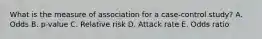 What is the measure of association for a case-control study? A. Odds B. p-value C. Relative risk D. Attack rate E. Odds ratio