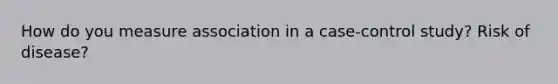 How do you measure association in a case-control study? Risk of disease?