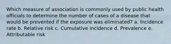 Which measure of association is commonly used by public health officials to determine the number of cases of a disease that would be prevented if the exposure was eliminated? a. Incidence rate b. Relative risk c. Cumulative incidence d. Prevalence e. Attributable risk