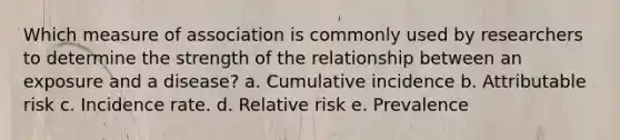 Which measure of association is commonly used by researchers to determine the strength of the relationship between an exposure and a disease? a. Cumulative incidence b. Attributable risk c. Incidence rate. d. Relative risk e. Prevalence