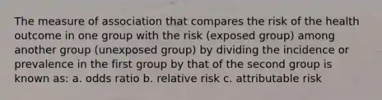 The measure of association that compares the risk of the health outcome in one group with the risk (exposed group) among another group (unexposed group) by dividing the incidence or prevalence in the first group by that of the second group is known as: a. odds ratio b. relative risk c. attributable risk