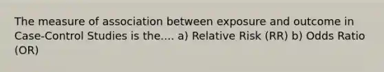 The measure of association between exposure and outcome in Case-Control Studies is the.... a) Relative Risk (RR) b) Odds Ratio (OR)