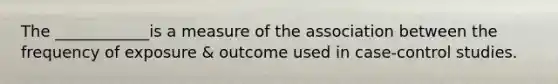 The ____________is a measure of the association between the frequency of exposure & outcome used in case-control studies.