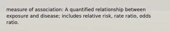 measure of association: A quantified relationship between exposure and disease; includes relative risk, rate ratio, odds ratio.