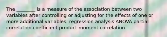 The ________ is a measure of the association between two variables after controlling or adjusting for the effects of one or more additional variables. regression analysis ANOVA partial correlation coefficient product moment correlation