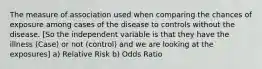 The measure of association used when comparing the chances of exposure among cases of the disease to controls without the disease. [So the independent variable is that they have the illness (Case) or not (control) and we are looking at the exposures] a) Relative Risk b) Odds Ratio