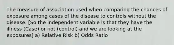 The measure of association used when comparing the chances of exposure among cases of the disease to controls without the disease. [So the independent variable is that they have the illness (Case) or not (control) and we are looking at the exposures] a) Relative Risk b) Odds Ratio