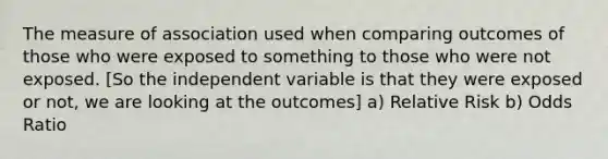 The measure of association used when comparing outcomes of those who were exposed to something to those who were not exposed. [So the independent variable is that they were exposed or not, we are looking at the outcomes] a) Relative Risk b) Odds Ratio