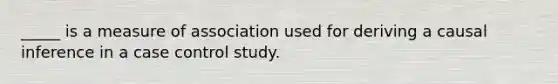 _____ is a measure of association used for deriving a causal inference in a case control study.