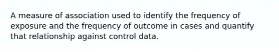 A measure of association used to identify the frequency of exposure and the frequency of outcome in cases and quantify that relationship against control data.