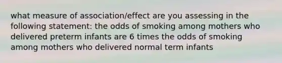 what measure of association/effect are you assessing in the following statement: the odds of smoking among mothers who delivered preterm infants are 6 times the odds of smoking among mothers who delivered normal term infants