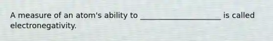 A measure of an atom's ability to _____________________ is called electronegativity.