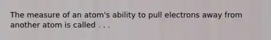 The measure of an atom's ability to pull electrons away from another atom is called . . .