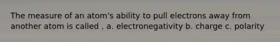 The measure of an atom's ability to pull electrons away from another atom is called . a. electronegativity b. charge c. polarity