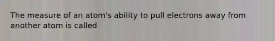 The measure of an atom's ability to pull electrons away from another atom is called