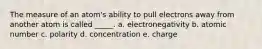 The measure of an atom's ability to pull electrons away from another atom is called _____. a. electronegativity b. atomic number c. polarity d. concentration e. charge