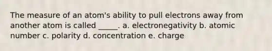 The measure of an atom's ability to pull electrons away from another atom is called _____. a. electronegativity b. atomic number c. polarity d. concentration e. charge