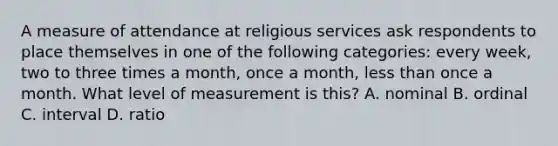 A measure of attendance at religious services ask respondents to place themselves in one of the following categories: every week, two to three times a month, once a month, less than once a month. What level of measurement is this? A. nominal B. ordinal C. interval D. ratio