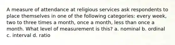 A measure of attendance at religious services ask respondents to place themselves in one of the following categories: every week, two to three times a month, once a month, less than once a month. What level of measurement is this? a. nominal b. ordinal c. interval d. ratio