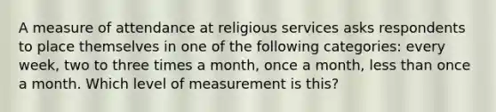 A measure of attendance at religious services asks respondents to place themselves in one of the following categories: every week, two to three times a month, once a month, less than once a month. Which level of measurement is this?