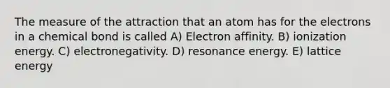 The measure of the attraction that an atom has for the electrons in a chemical bond is called A) Electron affinity. B) ionization energy. C) electronegativity. D) resonance energy. E) lattice energy