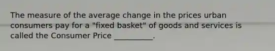 The measure of the average change in the prices urban consumers pay for a "fixed basket" of goods and services is called the Consumer Price __________.