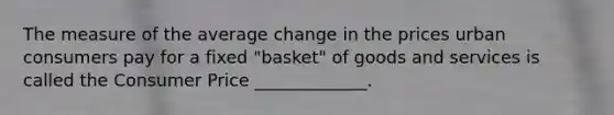 The measure of the average change in the prices urban consumers pay for a fixed "basket" of goods and services is called the Consumer Price _____________.