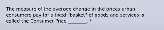 The measure of the average change in the prices urban consumers pay for a fixed "basket" of goods and services is called the Consumer Price ________. *