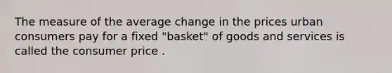 The measure of the average change in the prices urban consumers pay for a fixed "basket" of goods and services is called the consumer price .