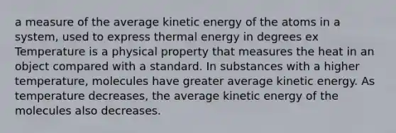 a measure of the average kinetic energy of the atoms in a system, used to express thermal energy in degrees ex Temperature is a physical property that measures the heat in an object compared with a standard. In substances with a higher temperature, molecules have greater average kinetic energy. As temperature decreases, the average kinetic energy of the molecules also decreases.