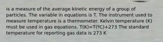 is a measure of the average kinetic energy of a group of particles. The variable in equations is T. The instrument used to measure temperature is a thermometer. Kelvin temperature (K) must be used in gas equations. T(K)=T(ºC)+273 The standard temperature for reporting gas data is 273 K