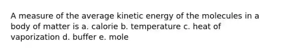 A measure of the average kinetic energy of the molecules in a body of matter is a. calorie b. temperature c. heat of vaporization d. buffer e. mole