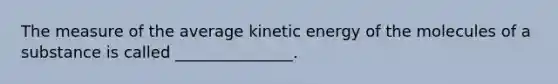 The measure of the average kinetic energy of the molecules of a substance is called _______________.