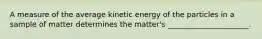 A measure of the average kinetic energy of the particles in a sample of matter determines the matter's ______________________.