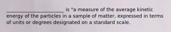 ________________________ is "a measure of the average kinetic energy of the particles in a sample of matter, expressed in terms of units or degrees designated on a standard scale.